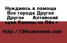 Нуждаюсь в помощи - Все города Другое » Другое   . Алтайский край,Камень-на-Оби г.